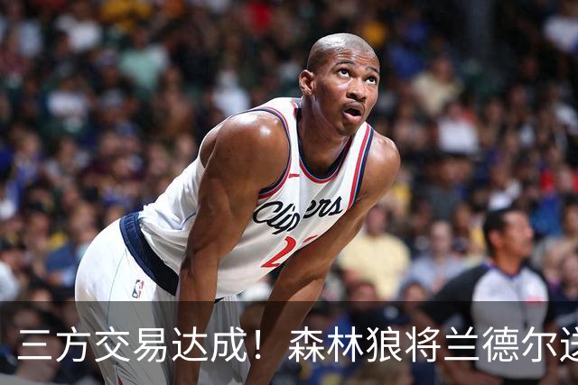 三方交易达成！森林狼将兰德尔送往篮网 公牛得到克拉克斯顿