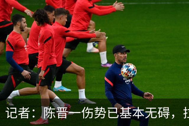 记者：陈晋一伤势已基本无碍，拉唐、阿苏埃、马纳法将出战足协杯