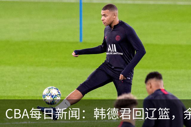 CBA每日新闻：韩德君回辽篮，余嘉豪结束留洋，张镇麟新合同曝光